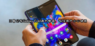 可能是史上最矜贵的手机,三星呼吁用户小心使用Galaxy Fold